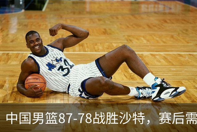 中国男篮87-78战胜沙特，赛后需反思的6大事实